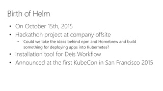 Birth of Helm
• On October 15th, 2015
• Hackathon project at company offsite
• Could we take the ideas behind npm and Homebrew and build
something for deploying apps into Kubernetes?
• Installation tool for Deis Workflow
• Announced at the first KubeCon in San Francisco 2015
 