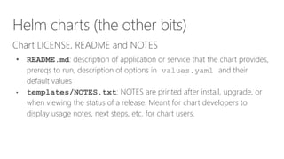 Helm charts (the other bits)
Chart LICENSE, README and NOTES
• README.md: description of application or service that the chart provides,
prereqs to run, description of options in values.yaml and their
default values
• templates/NOTES.txt: NOTES are printed after install, upgrade, or
when viewing the status of a release. Meant for chart developers to
display usage notes, next steps, etc. for chart users.
 