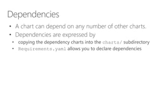Dependencies
• A chart can depend on any number of other charts.
• Dependencies are expressed by
• copying the dependency charts into the charts/ subdirectory
• Requirements.yaml allows you to declare dependencies
 