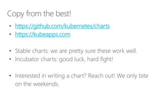 Copy from the best!
• https://github.com/kubernetes/charts
• https://kubeapps.com
• Stable charts: we are pretty sure these work well.
• Incubator charts: good luck, hard fight!
• Interested in writing a chart? Reach out! We only bite
on the weekends.
 