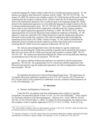 accept the language Dr. Childs wished to add to the list of intellectual property projects. Id. Mr.
Jackson was asked to share Microsoft‟s position with Dr. Childs. TR 152-153,179-180. On
January 29, 2009, Mr. Jackson sent a lengthy e-mail to Dr. Childs laying out Microsoft‟s position
explaining that the company would permit Dr. Childs to attach the list of intellectual property
items to the employment agreement, but it would not agree to the language changes Dr. Childs‟
desired in the employment agreement or to the additional language he sought to attach to the list
of claimed intellectual property items. TR 153, 159-160; JX K. The e-mail informed Dr. Childs
that in order to move forward with his employment with Microsoft, the company needed to
receive his signed employment agreement by February 2, 2009. TR 160-162; JX K. Once the
signed agreement was received, Microsoft could complete his employee on-boarding. Id. Mr.
Jackson‟s e-mail also stated that if Dr. Childs elected not to sign the employment agreement,
Microsoft would consider that a rejection of the offer of employment and would begin the
repatriation process back to Dr. Childs‟ country of origin. Id. Mr. Jackson testified that the
repatriation process includes giving the employee an airline ticket home and at some point
certifying that Dr. Childs was not an employee of Microsoft. TR 162, 201.
       Mr. Jackson acknowledged that he knew that the failure to sign the employment
agreement was precluding Dr. Childs from enrolling in benefits, but he claimed he did not know
there were any issues with Dr. Childs receiving pay until sometime in January 2009. TR 155,
183-185, 187. Mr. Jackson also denied knowing that Dr. Childs was having difficulty obtaining
accommodations due to the lack of a paycheck. TR 185-186.
       Mr. Jackson said that all Microsoft employees are required to sign the employment
agreement. TR 163-165. He explained that if a U.S. citizen were offered employment with
Microsoft and refused to sign the employment agreement, the offer of employment would have
been rescinded. TR 164.

                                                   III. Issues
       By stipulation the parties have narrowed the disputed legal issues. The legal issues are
(1) whether Microsoft violated the regulations at 20 C.F.R. 655.731(c)(2), 655.731(c)(4) and
655.731(c)(6) and (2) if the violations are established, were the violations willful pursuant to 20
C.F.R. 655.810(b)(2)(i). JX.11
                                                IV. Discussion
        A. Statutory and Regulatory Framework
        Under the INA, an employer may hire nonimmigrant alien workers in “specialty
occupations” for prescribed periods of time. 8 U.S.C. §§ 1101 (a)(15)(H)(i)(B).12 These workers
are commonly referred to as H-1B nonimmigrants. Administrator v. Kutty, ARB No. 03-022,
ALJ Nos. 01-LCA-010-25 (May 31, 2005). To employ H-1B nonimmigrants, the employer must
first complete a Labor Condition Application (“LCA”). 8 U.S.C § 1182(n). In the LCA, the

11
 The claim initially included a claim for discrimination, pursuant to 20 C.F.R. § 655.801, which the parties have
now elected to pursue in an alternate proceeding. See A. Stip. at 7.
12
 A “specialty occupation” is one that requires theoretical and practical application of highly specialized knowledge
and attainment of a bachelor‟s degree or higher in the specialty. 8 U.S.C. § 1184(i); 20 C.F.R. § 655.715.
 