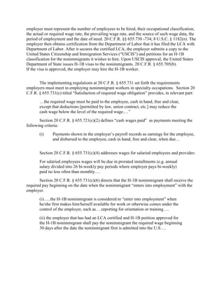 employer must represent the number of employees to be hired, their occupational classification,
the actual or required wage rate, the prevailing wage rate, and the source of such wage data, the
period of employment and the date of need. 20 C.F.R. §§ 655.730 -734; 8 U.S.C. § 1182(n). The
employer then obtains certification from the Department of Labor that it has filed the LCA with
Department of Labor. After it secures the certified LCA, the employer submits a copy to the
United States Citizenship and Immigration Services (“USCIS”) and petitions for an H-1B
classification for the nonimmigrants it wishes to hire. Upon USCIS approval, the United States
Department of State issues H-1B visas to the nonimmigrants. 20 C.F.R. § 655.705(b).
If the visa is approved, the employer may hire the H-1B worker.


       The implementing regulations at 20 C.F.R. § 655.731 set forth the requirements
employers must meet in employing nonimmigrant workers in specialty occupations. Section 20
C.F.R. § 655.731(c) titled “Satisfaction of required wage obligation” provides, in relevant part:
       …the required wage must be paid to the employee, cash in hand, free and clear,
       except that deductions [permitted by law, union contract, etc.] may reduce the
       cash wage below the level of the required wage.…”
       Section 20 C.F.R. § 655.721(c)(2) defines “cash wages paid” as payments meeting the
following criteria:
       (i)     Payments shown in the employer‟s payroll records as earnings for the employee,
               and disbursed to the employee, cash in hand, free and clear, when due…


       Section 20 C.F.R. § 655.731(c)(4) addresses wages for salaried employees and provides:
       For salaried employees wages will be due in prorated installments (e.g. annual
       salary divided into 26 bi-weekly pay periods where employer pays bi-weekly)
       paid no less often than monthly….
       Section 20 C.F.R. § 655.731(c)(6) directs that the H-1B nonimmigrant shall receive the
required pay beginning on the date when the nonimmigrant “enters into employment” with the
employer.
       (i)…..the H-1B nonimmigrant is considered to “enter into employment” when
       he/she first makes him/herself available for work or otherwise comes under the
       control of the employer, such as….reporting for orientation or training….
       (ii) the employer that has had an LCA certified and H-1B petition approved for
       the H-1B nonimmigrant shall pay the nonimmigrant the required wage beginning
       30 days after the date the nonimmigrant first is admitted into the U.S….
 