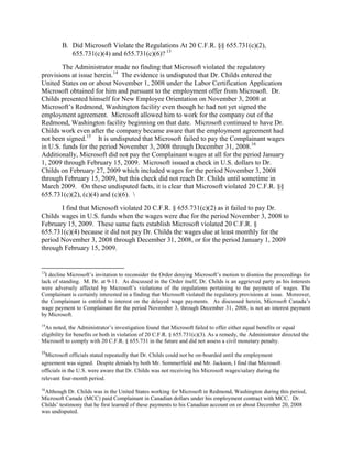 B. Did Microsoft Violate the Regulations At 20 C.F.R. §§ 655.731(c)(2),
            655.731(c)(4) and 655.731(c)(6)? 13
        The Administrator made no finding that Microsoft violated the regulatory
provisions at issue herein.14 The evidence is undisputed that Dr. Childs entered the
United States on or about November 1, 2008 under the Labor Certification Application
Microsoft obtained for him and pursuant to the employment offer from Microsoft. Dr.
Childs presented himself for New Employee Orientation on November 3, 2008 at
Microsoft‟s Redmond, Washington facility even though he had not yet signed the
employment agreement. Microsoft allowed him to work for the company out of the
Redmond, Washington facility beginning on that date. Microsoft continued to have Dr.
Childs work even after the company became aware that the employment agreement had
not been signed.15 It is undisputed that Microsoft failed to pay the Complainant wages
in U.S. funds for the period November 3, 2008 through December 31, 2008.16
Additionally, Microsoft did not pay the Complainant wages at all for the period January
1, 2009 through February 15, 2009. Microsoft issued a check in U.S. dollars to Dr.
Childs on February 27, 2009 which included wages for the period November 3, 2008
through February 15, 2009, but this check did not reach Dr. Childs until sometime in
March 2009. On these undisputed facts, it is clear that Microsoft violated 20 C.F.R. §§
655.731(c)(2), (c)(4) and (c)(6). 
       I find that Microsoft violated 20 C.F.R. § 655.731(c)(2) as it failed to pay Dr.
Childs wages in U.S. funds when the wages were due for the period November 3, 2008 to
February 15, 2009. These same facts establish Microsoft violated 20 C.F.R. §
655.731(c)(4) because it did not pay Dr. Childs the wages due at least monthly for the
period November 3, 2008 through December 31, 2008, or for the period January 1, 2009
through February 15, 2009.


13
  I decline Microsoft‟s invitation to reconsider the Order denying Microsoft‟s motion to dismiss the proceedings for
lack of standing. M. Br. at 9-11. As discussed in the Order itself, Dr. Childs is an aggrieved party as his interests
were adversely affected by Microsoft‟s violations of the regulations pertaining to the payment of wages. The
Complainant is certainly interested in a finding that Microsoft violated the regulatory provisions at issue. Moreover,
the Complainant is entitled to interest on the delayed wage payments. As discussed herein, Microsoft Canada‟s
wage payment to Complainant for the period November 3, through December 31, 2008, is not an interest payment
by Microsoft.
14
  As noted, the Administrator‟s investigation found that Microsoft failed to offer either equal benefits or equal
eligibility for benefits or both in violation of 20 C.F.R. § 655.731(c)(3). As a remedy, the Administrator directed the
Microsoft to comply with 20 C.F.R. § 655.731 in the future and did not assess a civil monetary penalty.
15
  Microsoft officials stated repeatedly that Dr. Childs could not be on-boarded until the employment
agreement was signed. Despite denials by both Mr. Sommerfield and Mr. Jackson, I find that Microsoft
officials in the U.S. were aware that Dr. Childs was not receiving his Microsoft wages/salary during the
relevant four-month period.
16
 Although Dr. Childs was in the United States working for Microsoft in Redmond, Washington during this period,
Microsoft Canada (MCC) paid Complainant in Canadian dollars under his employment contract with MCC. Dr.
Childs‟ testimony that he first learned of these payments to his Canadian account on or about December 20, 2008
was undisputed.
 