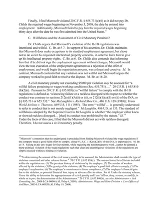 Finally, I find Microsoft violated 20 C.F.R. § 655.731(c)(6) as it did not pay Dr.
Childs the required wages beginning on November 3, 2008, the date he entered into
employment. Additionally, Microsoft failed to pay him the required wages beginning
thirty days after the date he was first admitted into the United States.17
         C. Willfulness and the Assessment of Civil Monetary Penalties?
        Dr. Childs argues that Microsoft‟s violation of the H-1B regulations was
intentional and willful. C. Br. at 5-7. In support of his assertion, Dr. Childs maintains
that Microsoft does make exceptions to its standard employment agreement, but chose
not to do so for his requested intellectual property concerns, in order to force him to give
up his intellectual property rights. C. Br. at 6. Dr. Childs also contends that informing
him that if he did not sign the employment agreement without changes, Microsoft would
view the non-execution of the employment agreement as a rejection of the offer of
employment, and would begin the repatriation process, was a threat and coercive. Id. In
contrast, Microsoft contends that any violation was not willful and Microsoft argues the
company worked in good faith to resolve the dispute. M. Br. at 16-20.
        A civil monetary penalty not exceeding $5000 per violation may be assessed for “a
willful failure pertaining to wages/working conditions (Sec. 655.731)….” 20 C.F.R. § 655.810
(b)(2)(i). Pursuant to 20 C.F.R. § 655.805(c) a “willful failure” to comply with the H-1B
regulations is defined as “a knowing failure or a reckless disregard with respect to whether the
conduct was contrary to sections 212(n)(1)(A)(i) or (ii), or 212(t)(1)(a)(1) or (ii) of the INA, or
§§ 655.731 or 655.732.” See McLaughlin v. Richard Shoe Co., 486 U.S. 128 (1988)); Trans
World Airlines v. Thurston, 469 U.S. 111 (1985). The term “„willful‟… is generally understood
to refer to conduct that is not merely negligent.” McLaughlin, 486 U.S. at 133. The standard of
willfulness adopted by the Supreme Court in McLaughlin is whether “the employer either knew
or showed reckless disregard… [that] its conduct was prohibited by the statute.” Id.18
Under the facts of this case, I find that the Microsoft did not act with reckless disregard.
Therefore, I do not assess a civil monetary penalty.



17
  Microsoft‟s contention that the undersigned is precluded from finding Microsoft violated the wage regulations if
the company made a good-faith effort to comply, citing 8 U.S.C. 1182(n)(2)(H) of the INA, is unpersuasive. M. Br.
at 14. Failing to pay any wages for four months, while requiring the nonimmigrant to work , cannot be deemed a
mere technical violation of the wage regulations such that clear and unambiguous violations of the regulations are
simply excused without a finding of violation.
18
   “In determining the amount of the civil money penalty to be assessed, the Administrator shall consider the type of
violation committed and other relevant factors.” 20 C.F.R. § 655.810(c). The non-exclusive list of factors included
within the regulation are: (1) The previous history of violations by the employer; (2) The number of workers
affected by the violation; (3)The gravity of the violation; (4) The employer‟s good faith efforts to comply; (5) The
employer‟s explanation; (6) The employer‟s commitment to future compliance; (7) The employer‟s financial gain
due to the violation, or potential financial loss, injury or adverse effect to others. See id. Under the statutory scheme,
I have the ability to determine the appropriateness of a civil penalty and I can “affirm, deny, reverse, or modify, in
whole or in part, the determination of the Administrator.” 20 C.F.R. § 655.840(b); see also Administrator v. Itek
Consulting, Inc., 2008-LCA-00046 (ALJ May 6, 2009); Administrator, Wage and Hour Division v. Law Offices of
AnilShaw, 2003-LCA-00020 (ALJ May 19, 2004).
 