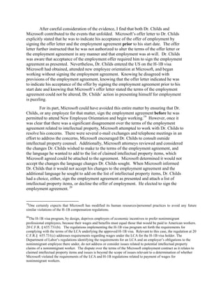 After careful consideration of the evidence, I find that both Dr. Childs and
Microsoft contributed to the events that unfolded. Microsoft‟s offer letter to Dr. Childs
explicitly stated that he was to indicate his acceptance of the offer of employment by
signing the offer letter and the employment agreement prior to his start date. The offer
letter further instructed that he was not authorized to alter the terms of the offer letter or
the employment agreement in any manner and that employment was at-will. Dr. Childs
was aware that acceptance of the employment offer required him to sign the employment
agreement as presented. Nevertheless, Dr. Childs entered the US on the H-1B visa
Microsoft had obtained, attended new employee orientation at Microsoft, and began
working without signing the employment agreement. Knowing he disagreed with
provisions of the employment agreement, knowing that the offer letter indicated he was
to indicate his acceptance of the offer by signing the employment agreement prior to his
start date and knowing that Microsoft‟s offer letter stated the terms of the employment
agreement could not be altered, Dr. Childs‟ action in presenting himself for employment
is puzzling.
         For its part, Microsoft could have avoided this entire matter by ensuring that Dr.
Childs, or any employee for that matter, sign the employment agreement before he was
permitted to attend New Employee Orientation and begin working.19 However, once it
was clear that there was a significant disagreement over the terms of the employment
agreement related to intellectual property, Microsoft attempted to work with Dr. Childs to
resolve his concerns. There were several e-mail exchanges and telephone meetings in an
effort to address the concerns, Microsoft encouraged Dr. Childs to consult outside
intellectual property counsel. Additionally, Microsoft attorneys reviewed and considered
the changes Dr. Childs wished to make to the terms of the employment agreement, and
the language he wanted to add to the list of claimed intellectual property items, which
Microsoft agreed could be attached to the agreement. Microsoft determined it would not
accept the changes the language changes Dr. Childs sought. When Microsoft informed
Dr. Childs that it would not accept his changes to the employment agreement and the
additional language he sought to add on the list of intellectual property items, Dr. Childs
had a choice, either, sign the employment agreement as presented and attach a list of
intellectual property items, or decline the offer of employment. He elected to sign the
employment agreement. 20


19
  One certainly expects that Microsoft has modified its human resources/personnel practices to avoid any future
similar violations of the H-1B compensation regulations.
20
  The H-1B visa program, by design, deprives employers of economic incentives to prefer nonimmigrant
professional employees, because their wages and benefits must equal those that would be paid to American workers.
20 C.F.R. § 655.731(b). The regulations implementing the H-1B visa program set forth the requirements for
complying with the terms of the LCA underlying the approved H-1B visa. Relevant to this case, the regulation at 20
C.F.R.§ 655.731(c) addresses requirements regarding wages under the LCA for the H-1B visa holder. The
Department of Labor‟s regulations identifying the requirements for an LCA and an employer‟s obligations to the
nonimmigrant employee there under, do not address or consider issues related to potential intellectual property
claims of a nonimmigrant worker. The dispute over the terms of the Microsoft employment contract as it relates to
claimed intellectual property items and issues is beyond the scope of issues relevant to a determination of whether
Microsoft violated the requirements of the LCA and H-1B regulations related to payment of wages for
nonimmigrant workers.
 