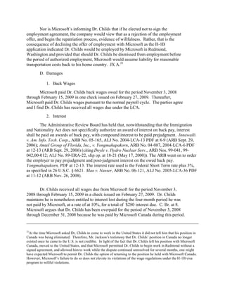 Nor is Microsoft‟s informing Dr. Childs that if he elected not to sign the
employment agreement, the company would view that as a rejection of the employment
offer, and begin the repatriation process, evidence of willfulness. Rather, that is the
consequence of declining the offer of employment with Microsoft as the H-1B
application indicated Dr. Childs would be employed by Microsoft in Redmond,
Washington and provided that should Dr. Childs be dismissed from employment before
the period of authorized employment, Microsoft would assume liability for reasonable
transportation costs back to his home country. JX A.21
         D. Damages

             1. Back Wages
        Microsoft paid Dr. Childs back wages owed for the period November 3, 2008
through February 15, 2009 in one check issued on February 27, 2009. Thereafter,
Microsoft paid Dr. Childs wages pursuant to the normal payroll cycle. The parties agree
and I find Dr. Childs has received all wages due under the LCA.
             2. Interest
        The Administrative Review Board has held that, notwithstanding that the Immigration
and Nationality Act does not specifically authorize an award of interest on back pay, interest
shall be paid on awards of back pay, with compound interest to be paid prejudgment. Innawalli
v. Am. Info. Tech. Corp., ARB No. 05-165, ALJ No. 2004-LCA-13 PDF at 8-9 (ARB Sept. 29,
2006); Amtel Group of Florida, Inc., v. Yongmahapakorn, ARB No. 04-087, 2004-LCA-6 PDF
at 12-13 (ARB Sept. 29, 2006) (citing Doyle v. Hydro Nuclear Serv., ARB Nos. 99-041, 99-
042,00-012; ALJ No. 89-ERA-22, slip op. at 18-21 (May 17, 2000)). The ARB went on to order
the employer to pay prejudgment and post-judgment interest on the owed back pay.
Yongmahapakorn, PDF at 12-13. The interest rate used is the Federal Short Term rate plus 3%,
as specified in 26 U.S.C. § 6621. Mao v. Nasser, ARB No. 06-121, ALJ No. 2005-LCA-36 PDF
at 11-12 (ARB Nov. 26, 2008).


       Dr. Childs received all wages due from Microsoft for the period November 3,
2008 through February 15, 2009 in a check issued on February 27, 2009. Dr. Childs
maintains he is nonetheless entitled to interest lost during the four month period he was
not paid by Microsoft, at a rate of at 10%, for a total of $280 interest due. C. Br. at 8.
Microsoft argues that Dr. Childs has been overpaid for the period of November 3, 2008
through December 31, 2008 because he was paid by Microsoft Canada during this period.


21
  At the time Microsoft asked Dr. Childs to come to work in the United States it did not tell him that his position in
Canada was being eliminated. Therefore, Mr. Jackson‟s testimony that Dr. Childs‟ position in Canada no longer
existed once he came to the U.S. is not credible. In light of the fact that Dr. Childs left his position with Microsoft
Canada, moved to the United States, and that Microsoft permitted Dr. Childs to begin work in Redmond without a
signed agreement, and allowed him to work while the dispute continued unresolved for several months, one might
have expected Microsoft to permit Dr. Childs the option of returning to the position he held with Microsoft Canada.
However, Microsoft‟s failure to do so does not elevate its violations of the wage regulations under the H-1B visa
program to willful violations.
 