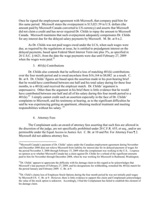 Once he signed the employment agreement with Microsoft, that company paid him for
this same period. Microsoft states the overpayment is $13,021.59 in U.S. dollars (the
amount paid by Microsoft Canada converted to US currency) and asserts that Microsoft
did not claim a credit and has never required Dr. Childs to repay the amount to Microsoft
Canada. Microsoft maintains that such overpayment adequately compensates Dr. Childs
for any interest due for the delayed salary payments by Microsoft. M. Br. at 8 n.2.
        As Dr. Childs was not paid wages owed under the LCA, when such wages were
due, as required by the regulations at issue, he is entitled to prejudgment interest on the
delayed payments, based upon Federal Short Interest Term rate plus 3%, as specified in
26 U.S.C. § 6621, from the date the wage payments were due until February 27, 2009
when the wages were paid.22
             3. 401(k) Contributions
        Dr. Childs also contends that he suffered a loss of matching 401(k) contributions
over the four month period and is owed anywhere from $16,164 to $8,082 as a result. C.
Br. at 8. Dr. Childs‟ figures are based upon the assertion made in his post-hearing brief
that he would have contributed between one half and his total salary during for these four
months, to a 401(k) and received the employer match. Dr. Childs‟ argument is
unpersuasive. Other than the argument in his brief there is little evidence that he would
have contributed between one-half and all of his salary during this four month period to a
401(k).23 I simply cannot credit such an assertion especially in the face of Dr. Childs‟
complaints to Microsoft, and his testimony at hearing, as to the significant difficulties he
said he was experiencing getting an apartment, obtaining medical treatment and meeting
responsibilities without his salary. 24


             4. Attorney Fees

        The Complainant seeks an award of attorney fees asserting that such fees are allowed in
the discretion of the judge, are not specifically prohibited under 20 C.F.R. 655, et seq., and/or are
permissible under the Equal Access to Justice Act. C. Br. at 10 and Pet. For Attorney Fees ¶ 2.
Microsoft did not address attorney fees.

22
  Microsoft Canada‟s payment of Dr. Childs‟ salary under the Canadian employment agreement during November
and December 2008 does not relieve Microsoft from liability for interest due for its delayed payment of wages for
the period November 3, 2008 through February 15, 2009 when the complainant was working in the U.S.. I express
no opinion as to whether Microsoft Canada has a claim against Dr. Childs for a refund of the significant amounts
paid to him for November through December 2008, when he was working for Microsoft in Redmond, Washington.
23
  Dr. Childs‟ appears to appreciate the difficulty with his damage claim in this regard as he acknowledges that
Microsoft‟s late payment of February 27, 2009, and his designations for withholding, remedied the 401(k) match for
the period January and February 2009. C. Br. at 9.
24
  Dr. Child‟s claims loss of Employee Stock Options during the four month period he was not initially paid wages
by Microsoft US. C. Br. at 9. However, there is little evidence to support this claim and Complainant acknowledges
the value of the stock option is unknown. Accordingly, I find the Complainant has failed to establish this element of
his damage claim.
 