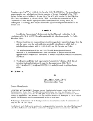 Procedures Act, (“APA”), 5 U.S.C. § 556. See also 20 C.F.R. 655.825(b). The instant hearing
was not an adversary adjudication within the meaning of Section 504(b)(1)(C)of the EAJA.
Rather, the hearing was held under Section 556 of the APA, which unlike Section 554 of the
APA, is not incorporated by reference in the EAJA. In addition, the Administrator of the
Department of Labor was not a party and did not participate in the hearing before the
undersigned. Accordingly, fees may not be awarded against the Department of Labor in the
present case.


                                                    V. ORDER
        I modify the Administrator‟s decision and find that Microsoft violated the H-1B
regulations at 20 C.F.R. §§ 655.731 (c)(2), (c)(4) and (c)(6) related to wages for Dr. Childs.
Therefore, I find:
    1. Microsoft shall pay pre-judgment interest on the wages that were not timely paid from the
       date the wages were due until paid, at the applicable rate of interest which shall be
       calculated in accordance with 26 U.S.C. § 6621 and this Decision and Order;

    2. The Administrator of the Wage and Hour Division, Employment Standards
       Division, DOL, shall forthwith make such calculations as may be necessary and
       appropriate with respect to all calculations of interest necessary to carry out this Decision
       and Order;

    3. This Decision and Order shall supersede the Administrator‟s finding which did not
       include a finding of violation with regard to the regulations at 20 C.F.R. §§
       655.731(c)(2), 655.731(c)(4) and 655.731(c)(6), and which shall be without further
       effect.

SO ORDERED.

                                                       A
                                                       COLLEEN A. GERAGHTY
                                                       Administrative Law Judge

Boston, Massachusetts

NOTICE OF APPEAL RIGHTS: To appeal, you must file a Petition for Review (“Petition”) that is received by
the Administrative Review Board (“Board”) within thirty (30) calendar days of the date of issuance of the
administrative law judge‟s decision. See 20 C.F.R. § 655.845(a). The Board‟s address is: Administrative Review
Board, U.S. Department of Labor, Room S-5220, 200 Constitution Avenue, NW, Washington, DC 20210. Once an
appeal is filed, all inquiries and correspondence should be directed to the Board.

At the time you file the Petition with the Board, you must serve it on all parties as well as the administrative law
judge. See 20 C.F.R. § 655.845(a).

If no Petition is timely filed, then the administrative law judge‟s decision becomes the final order of the Secretary of
Labor. Even if a Petition is timely filed, the administrative law judge‟s decision becomes the final order of the
 