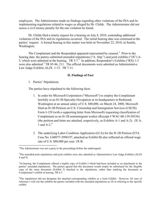 employees. The Administrator made no findings regarding other violations of the INA and its
implementing regulations related to wages as alleged by Dr. Childs. The Administrator did not
assess a civil money penalty for the one violation he found.

        Dr. Childs filed a timely request for a hearing on July 8, 2010, contending additional
violations of the INA and its regulations occurred. The initial hearing date was continued at the
parties‟ request. A formal hearing in this matter was held on November 22, 2010, in Seattle,
Washington.

       The Complainant and the Respondent appeared represented by counsel.1 Prior to the
hearing date, the parties submitted amended stipulations (“A. Stip.”) and joint exhibits (“JX”) A-
U which were admitted at the hearing. TR 5-7.2 In addition, Respondent‟s Exhibits (“RX) 1-3
were also admitted.3 TR 85-86, 211. The official documents were admitted as Administrative
Law Judge Exhibits ALJX 1-15. TR 7-11.

                                                II. Findings of Fact

            1. Parties‟ Stipulations

            The parties have stipulated to the following facts:

                1. In order for Microsoft Corporation (“Microsoft”) to employ the Complainant
                   lawfully in an H-1B Specialty Occupation at its headquarters in Redmond,
                   Washington at an annual salary of U.S. $80,000, on March 24, 2008, Microsoft
                   filed an H-1B Petition on U.S. Citizenship and Immigration Services (USCIS)
                   Form I-129 (with a supporting letter from Microsoft) requesting classification of
                   Complainant as an H-1B nonimmigrant worker (Receipt # WAC-08-139-50336)
                   (the petition and letter are attached, respectively, as Exhibits A-1 and A-2). JX A-
                   1 and A-2.4

                2. The underlying Labor Condition Application (LCA) for the H-1B Petition (ETA
                   Case No. I-08077-3998197, attached as Exhibit B) also reflected an offered wage
                   rate of U.S. $80,000 per year. JX B.
1
    The Administrator was not a party to the proceedings before the undersigned.
2
 The amended joint stipulations and joint exhibits were also admitted as Administrative Law Judge Exhibits (ALJX
8 and 9).
3
 At hearing, the Complainant offered a legible copy of Exhibit J which had been included as an attachment to the
parties‟ amended stipulations. The parties agreed that this document would simply be substituted for the illegible
copy of the same document (Exhibit J) attached to the stipulations, rather than marking the document as
Complainant‟s exhibit at hearing. TR 6-7.
4
 The stipulations did not designate the attached corresponding exhibits as a Joint Exhibit. However, for ease of
reference I will cite the exhibits the parties included with the amended stipulations as JX in referring to the specific
exhibit.
 