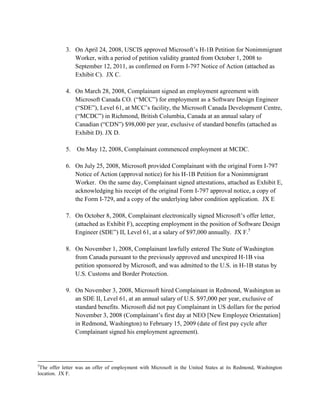 3. On April 24, 2008, USCIS approved Microsoft‟s H-1B Petition for Nonimmigrant
               Worker, with a period of petition validity granted from October 1, 2008 to
               September 12, 2011, as confirmed on Form I-797 Notice of Action (attached as
               Exhibit C). JX C.

            4. On March 28, 2008, Complainant signed an employment agreement with
               Microsoft Canada CO. (“MCC”) for employment as a Software Design Engineer
               (“SDE”), Level 61, at MCC‟s facility, the Microsoft Canada Development Centre,
               (“MCDC”) in Richmond, British Columbia, Canada at an annual salary of
               Canadian (“CDN”) $98,000 per year, exclusive of standard benefits (attached as
               Exhibit D). JX D.

            5.   On May 12, 2008, Complainant commenced employment at MCDC.

            6. On July 25, 2008, Microsoft provided Complainant with the original Form I-797
               Notice of Action (approval notice) for his H-1B Petition for a Nonimmigrant
               Worker. On the same day, Complainant signed attestations, attached as Exhibit E,
               acknowledging his receipt of the original Form I-797 approval notice, a copy of
               the Form I-729, and a copy of the underlying labor condition application. JX E

            7. On October 8, 2008, Complainant electronically signed Microsoft‟s offer letter,
               (attached as Exhibit F), accepting employment in the position of Software Design
               Engineer (SDE”) II, Level 61, at a salary of $97,000 annually. JX F.5

            8. On November 1, 2008, Complainant lawfully entered The State of Washington
               from Canada pursuant to the previously approved and unexpired H-1B visa
               petition sponsored by Microsoft, and was admitted to the U.S. in H-1B status by
               U.S. Customs and Border Protection.

            9. On November 3, 2008, Microsoft hired Complainant in Redmond, Washington as
               an SDE II, Level 61, at an annual salary of U.S. $97,000 per year, exclusive of
               standard benefits. Microsoft did not pay Complainant in US dollars for the period
               November 3, 2008 (Complainant‟s first day at NEO [New Employee Orientation]
               in Redmond, Washington) to February 15, 2009 (date of first pay cycle after
               Complainant signed his employment agreement).




5
 The offer letter was an offer of employment with Microsoft in the United States at its Redmond, Washington
location. JX F.
 