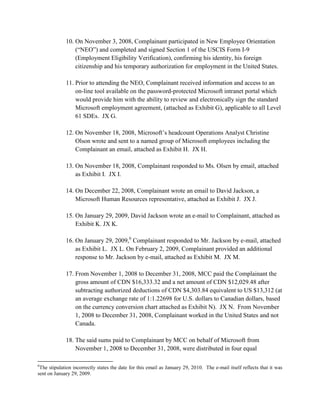 10. On November 3, 2008, Complainant participated in New Employee Orientation
                 (“NEO”) and completed and signed Section 1 of the USCIS Form I-9
                 (Employment Eligibility Verification), confirming his identity, his foreign
                 citizenship and his temporary authorization for employment in the United States.

             11. Prior to attending the NEO, Complainant received information and access to an
                 on-line tool available on the password-protected Microsoft intranet portal which
                 would provide him with the ability to review and electronically sign the standard
                 Microsoft employment agreement, (attached as Exhibit G), applicable to all Level
                 61 SDEs. JX G.

             12. On November 18, 2008, Microsoft‟s headcount Operations Analyst Christine
                 Olson wrote and sent to a named group of Microsoft employees including the
                 Complainant an email, attached as Exhibit H. JX H.

             13. On November 18, 2008, Complainant responded to Ms. Olsen by email, attached
                 as Exhibit I. JX I.

             14. On December 22, 2008, Complainant wrote an email to David Jackson, a
                 Microsoft Human Resources representative, attached as Exhibit J. JX J.

             15. On January 29, 2009, David Jackson wrote an e-mail to Complainant, attached as
                 Exhibit K. JX K.

             16. On January 29, 2009,6 Complainant responded to Mr. Jackson by e-mail, attached
                 as Exhibit L. JX L. On February 2, 2009, Complainant provided an additional
                 response to Mr. Jackson by e-mail, attached as Exhibit M. JX M.

             17. From November 1, 2008 to December 31, 2008, MCC paid the Complainant the
                 gross amount of CDN $16,333.32 and a net amount of CDN $12,029.48 after
                 subtracting authorized deductions of CDN $4,303.84 equivalent to US $13,312 (at
                 an average exchange rate of 1:1.22698 for U.S. dollars to Canadian dollars, based
                 on the currency conversion chart attached as Exhibit N). JX N. From November
                 1, 2008 to December 31, 2008, Complainant worked in the United States and not
                 Canada.

             18. The said sums paid to Complainant by MCC on behalf of Microsoft from
                 November 1, 2008 to December 31, 2008, were distributed in four equal

6
 The stipulation incorrectly states the date for this email as January 29, 2010. The e-mail itself reflects that it was
sent on January 29, 2009.
 