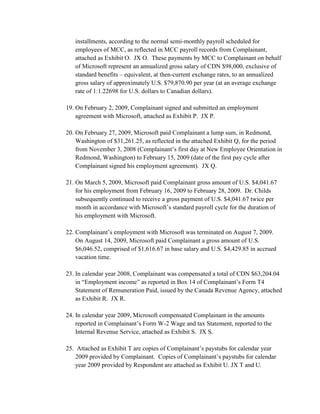 installments, according to the normal semi-monthly payroll scheduled for
   employees of MCC, as reflected in MCC payroll records from Complainant,
   attached as Exhibit O. JX O. These payments by MCC to Complainant on behalf
   of Microsoft represent an annualized gross salary of CDN $98,000, exclusive of
   standard benefits – equivalent, at then-current exchange rates, to an annualized
   gross salary of approximately U.S. $79,870.90 per year (at an average exchange
   rate of 1:1.22698 for U.S. dollars to Canadian dollars).

19. On February 2, 2009, Complainant signed and submitted an employment
    agreement with Microsoft, attached as Exhibit P. JX P.

20. On February 27, 2009, Microsoft paid Complainant a lump sum, in Redmond,
    Washington of $31,261.25, as reflected in the attached Exhibit Q, for the period
    from November 3, 2008 (Complainant‟s first day at New Employee Orientation in
    Redmond, Washington) to February 15, 2009 (date of the first pay cycle after
    Complainant signed his employment agreement). JX Q.

21. On March 5, 2009, Microsoft paid Complainant gross amount of U.S. $4,041.67
    for his employment from February 16, 2009 to February 28, 2009. Dr. Childs
    subsequently continued to receive a gross payment of U.S. $4,041.67 twice per
    month in accordance with Microsoft‟s standard payroll cycle for the duration of
    his employment with Microsoft.

22. Complainant‟s employment with Microsoft was terminated on August 7, 2009.
    On August 14, 2009, Microsoft paid Complainant a gross amount of U.S.
    $6,046.52, comprised of $1,616.67 in base salary and U.S. $4,429.85 in accrued
    vacation time.

23. In calendar year 2008, Complainant was compensated a total of CDN $63,204.04
    in “Employment income” as reported in Box 14 of Complainant‟s Form T4
    Statement of Remuneration Paid, issued by the Canada Revenue Agency, attached
    as Exhibit R. JX R.

24. In calendar year 2009, Microsoft compensated Complainant in the amounts
    reported in Complainant‟s Form W-2 Wage and tax Statement, reported to the
    Internal Revenue Service, attached as Exhibit S. JX S.

25. Attached as Exhibit T are copies of Complainant‟s paystubs for calendar year
    2009 provided by Complainant. Copies of Complainant‟s paystubs for calendar
    year 2009 provided by Respondent are attached as Exhibit U. JX T and U.
 
