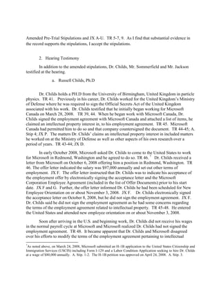 Amended Pre-Trial Stipulations and JX A-U. TR 5-7, 9. As I find that substantial evidence in
the record supports the stipulations, I accept the stipulations.


        2. Hearing Testimony
         In addition to the amended stipulations, Dr. Childs, Mr. Sommerfield and Mr. Jackson
testified at the hearing.
                 a. Russell Childs, Ph.D


        Dr. Childs holds a PH.D from the University of Birmingham, United Kingdom in particle
physics. TR 41. Previously in his career, Dr. Childs worked for the United Kingdom‟s Ministry
of Defense where he was required to sign the Official Secrets Act of the United Kingdom
associated with his work. Dr. Childs testified that he initially began working for Microsoft
Canada on March 28, 2008. TR 39, 44. When he began work with Microsoft Canada, Dr.
Childs signed the employment agreement with Microsoft Canada and attached a list of items, he
claimed an intellectual property interest in, to his employment agreement. TR 45. Microsoft
Canada had permitted him to do so and that company countersigned the document. TR 44-45; A.
Stip 4; JX P. The matters Dr. Childs‟ claims an intellectual property interest in included matters
he worked on at the Ministry of Defense as well as other aspects of his own research over a
period of years. TR 43-44; JX D.
         In early October 2008, Microsoft asked Dr. Childs to come to the United States to work
for Microsoft in Redmond, Washington and he agreed to do so. TR 46. 7 Dr. Childs received a
letter from Microsoft on October 6, 2008 offering him a position in Redmond, Washington. TR
46. The offer letter indicated the salary was $97,000 annually and set out other terms of
employment. JX F. The offer letter instructed that Dr. Childs was to indicate his acceptance of
the employment offer by electronically signing the acceptance letter and the Microsoft
Corporation Employee Agreement (included in the list of Offer Documents) prior to his start
date. JX F and G. Further, the offer letter informed Dr. Childs he had been scheduled for New
Employee Orientation on or about November 3, 2008. JX F. Dr. Childs electronically signed
the acceptance letter on October 8, 2008, but he did not sign the employment agreement. JX F.
Dr. Childs said he did not sign the employment agreement as he had some concerns regarding
the terms of the employment agreement related to intellectual property. TR 45-48. He entered
the United States and attended new employee orientation on or about November 3, 2008.
        Soon after arriving in the U.S. and beginning work, Dr. Childs did not receive his wages
in the normal payroll cycle at Microsoft and Microsoft realized Dr. Childs had not signed the
employment agreement. TR 48. It became apparent that Dr. Childs and Microsoft disagreed
over his efforts to modify the terms of the employment agreement pertaining to intellectual
7
 As noted above, on March 24, 2008, Microsoft submitted an H-1B application to the United States Citizenship and
Immigration Services (USCIS) including Form I-129 and a Labor Condition Application seeking to hire Dr. Childs
at a wage of $80,000 annually. A. Stip. 1-2. The H-1B petition was approved on April 24, 2008. A. Stip. 3.
 