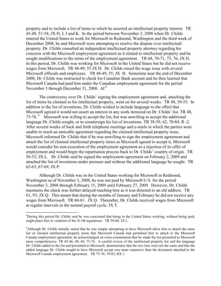 property and to include a list of items to which he asserted an intellectual property interest. TR
45-48, 51-54; JX H, I, J and K. In the period between November 3, 2008 when Dr. Childs
entered the United States to work for Microsoft in Redmond, Washington and the third week of
December 2008, he and Microsoft were attempting to resolve the dispute over intellectual
property. Dr. Childs consulted an independent intellectual property attorney regarding his
concerns with the Microsoft employment agreement as it related to intellectual property and he
sought modifications to the terms of the employment agreement. TR 68, 70-71, 73, 76; JX H.
In this period, Dr. Childs was working for Microsoft in the United States but he did not receive
wages from Microsoft. TR 48-49; 55 JX H. Dr. Childs raised the wage issue with several
Microsoft officials and employees. TR 48-49, 55; JX H. Sometime near the end of December
2008, Dr. Childs was instructed to check his Canadian Bank account and he then learned that
Microsoft Canada had paid him under the Canadian employment agreement for the period
November 3 through December 31, 2008. Id.8
          The controversy over Dr. Childs‟ signing the employment agreement and, attaching the
list of items he claimed as his intellectual property, went on for several weeks. TR 48, 50-53. In
addition to the list of inventions, Dr. Childs wished to include language to the effect that
Microsoft agreed it would not assert an interest in any work itemized on Dr. Childs‟ list. TR 48,
75-76. 9 Microsoft was willing to accept the list, but was unwilling to accept the additional
language Dr. Childs sought, or to countersign his list of inventions. TR 58-59, 62, 70-84; R -2.
After several weeks of back and forth telephone meetings and e-mails in which the parties were
unable to reach an amicable agreement regarding the claimed intellectual property issue,
Microsoft informed Dr. Childs that if he was unwilling to sign the employment agreement and
attach the list of claimed intellectual property items as Microsoft agreed to accept it, Microsoft
would consider his non-execution of the employment agreement as a rejection of its offer of
employment and would begin the repatriation process back to Dr. Childs‟ country of origin. TR
50-52; JX L. Dr. Childs said he signed the employment agreement on February 2, 2009 and
attached the list of inventions under pressure and without the additional language he sought. TR
62-63, 67-69; JX P.
        Although Dr. Childs was in the United States working for Microsoft in Redmond,
Washington as of November 3, 2008, he was not paid by Microsoft U.S. for the period
November 3, 2008 through February 15, 2009 until February 27, 2009. However, Dr. Childs
maintains the check was further delayed reaching him as it was directed to an old address. TR
61, 93; JX Q. This meant that during the months of January and February he did not receive any
wages from Microsoft. TR 60-61. JX Q. Thereafter, Dr. Childs received wages from Microsoft
at regular intervals in the normal payroll cycle. JX T.

8
During this period Dr. Childs said he was concerned that being in the United States working, without being paid,
might place him in violation of the H-1B regulations. TR 59-60; JX L.
9
 Although Dr. Childs initially stated that he was simply attempting to have Microsoft allow him to attach the same
list of claimed intellectual property items that Microsoft Canada had permitted him to attach to the Microsoft
Canada employment agreement, he acknowledged on cross-examination that he made the list presented to Microsoft
more comprehensive. TR 45-46, 48, 68, 75-76. A careful review of the intellectual property list and the language
Dr. Childs added to the list and presented to Microsoft, demonstrates that the two lists were not the same and that the
added language Dr. Childs sought to have Microsoft accept was more expansive than the document attached to the
Microsoft Canada employment agreement. TR 75-76; 79-83; RX 1.
 