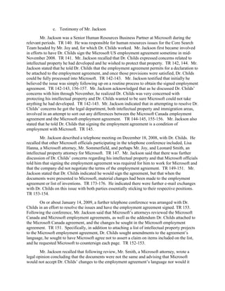 c. Testimony of Mr. Jackson
        Mr. Jackson was a Senior Human Resources Business Partner at Microsoft during the
relevant periods. TR 140. He was responsible for human resources issues for the Core Search
Team headed by Mr. Joy and, for which Dr. Childs worked. Mr. Jackson first became involved
in efforts to have Dr. Childs sign the Microsoft US employment agreement sometime in mid-
November 2008. TR 141. Mr. Jackson recalled that Dr. Childs expressed concerns related to
intellectual property he had developed and he wished to protect that property. TR 142, 144. Mr.
Jackson stated that he told Dr. Childs that the employment agreement permits for a declaration to
be attached to the employment agreement, and once those provisions were satisfied, Dr. Childs
could be fully processed into Microsoft. TR 142-143. Mr. Jackson testified that initially he
believed the issue was simply following up on a routine process to obtain the signed employment
agreement. TR 142-143, 156-157. Mr. Jackson acknowledged that as he discussed Dr. Childs‟
concerns with him through November, he realized Dr. Childs was very concerned with
protecting his intellectual property and Dr. Childs wanted to be sure Microsoft could not take
anything he had developed. TR 142-143. Mr. Jackson indicated that in attempting to resolve Dr.
Childs‟ concerns he got the legal department, both intellectual property and immigration areas,
involved in an attempt to sort out any differences between the Microsoft Canada employment
agreement and the Microsoft employment agreement. TR 144-145, 155-156. Mr. Jackson also
stated that he told Dr. Childs that signing the employment agreement is a condition of
employment with Microsoft. TR 145.
        Mr. Jackson described a telephone meeting on December 18, 2008, with Dr. Childs. He
recalled that other Microsoft officials participating in the telephone conference included, Lisa
Hanna, a Microsoft attorney, Mr. Sommerfield, and perhaps Mr. Joy, and Leonard Smith, an
intellectual property attorney for Microsoft. TR 147. Mr. Jackson said that there was further
discussion of Dr. Childs‟ concerns regarding his intellectual property and that Microsoft officials
told him that signing the employment agreement was required for him to work for Microsoft and
that the company did not negotiate the terms of the employment agreement. TR 149-151. Mr.
Jackson stated that Dr. Childs indicated he would sign the agreement, but that when the
documents were presented to Microsoft, material changes had been made to the employment
agreement or list of inventions. TR 173-176. He indicated there were further e-mail exchanges
with Dr. Childs on this issue with both parties essentially sticking to their respective positions.
TR 153-154.
        On or about January 14, 2009, a further telephone conference was arranged with Dr.
Childs in an effort to resolve the issues and have the employment agreement signed. TR 153.
Following the conference, Mr. Jackson said that Microsoft‟s attorneys reviewed the Microsoft
Canada and Microsoft employment agreements, as well as the addendum Dr. Childs attached to
the Microsoft Canada agreement, and the changes he sought in the Microsoft employment
agreement. TR 151. Specifically, in addition to attaching a list of intellectual property projects
to the Microsoft employment agreement, Dr. Childs sought amendments to the agreement‟s
language, he sought to have Microsoft agree not to assert a claim on items included on the list,
and he requested Microsoft to countersign each page. TR 152-153.
        Mr. Jackson recalled that following review, Mr. Smith, a Microsoft attorney, wrote a
legal opinion concluding that the documents were not the same and advising that Microsoft
would not accept Dr. Childs‟ changes to the employment agreement‟s language nor would it
 