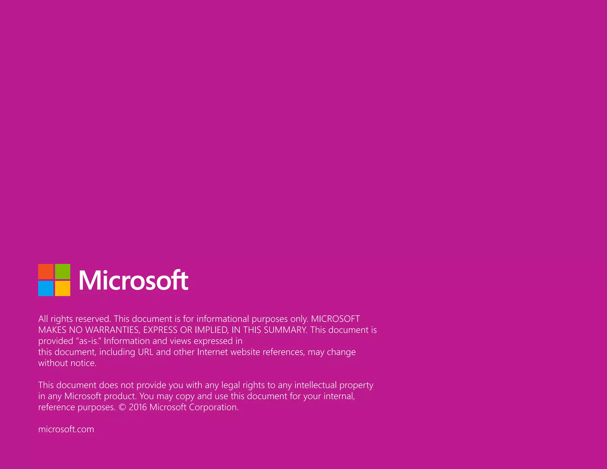 All rights reserved. This document is for informational purposes only. MICROSOFT
MAKES NO WARRANTIES, EXPRESS OR IMPLIED, IN THIS SUMMARY. This document is
provided “as-is.” Information and views expressed in
this document, including URL and other Internet website references, may change
without notice.
This document does not provide you with any legal rights to any intellectual property
in any Microsoft product. You may copy and use this document for your internal,
reference purposes. © 2016 Microsoft Corporation.
microsoft.com
 