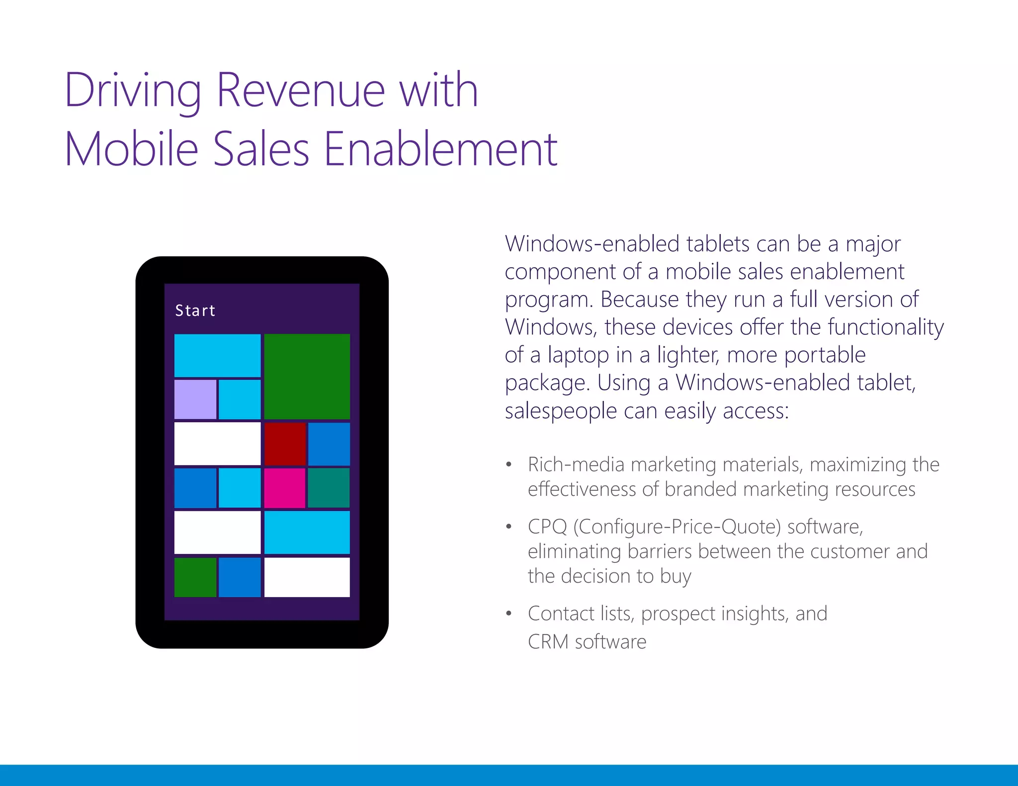 Driving Revenue with
Mobile Sales Enablement
Windows-enabled tablets can be a major
component of a mobile sales enablement
program. Because they run a full version of
Windows, these devices offer the functionality
of a laptop in a lighter, more portable
package. Using a Windows-enabled tablet,
salespeople can easily access:
•	 Rich-media marketing materials, maximizing the
effectiveness of branded marketing resources
•	 CPQ (Configure-Price-Quote) software,
eliminating barriers between the customer and
the decision to buy
•	 Contact lists, prospect insights, and
CRM software
 