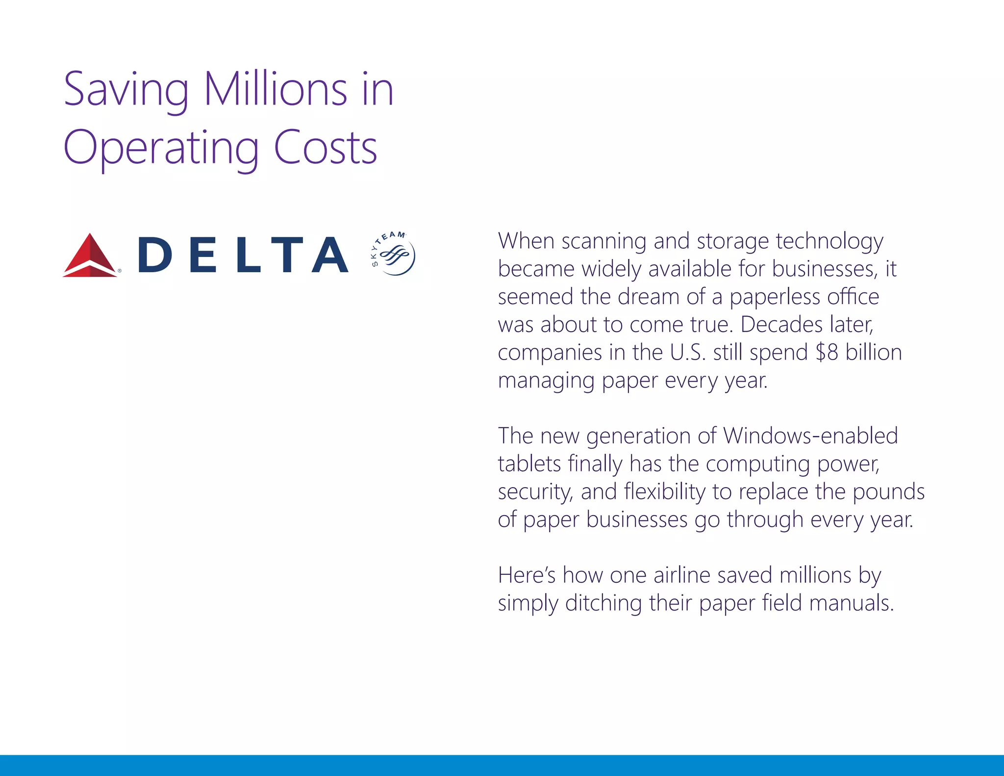Saving Millions in
Operating Costs
When scanning and storage technology
became widely available for businesses, it
seemed the dream of a paperless office
was about to come true. Decades later,
companies in the U.S. still spend $8 billion
managing paper every year.
The new generation of Windows-enabled
tablets finally has the computing power,
security, and flexibility to replace the pounds
of paper businesses go through every year.
Here’s how one airline saved millions by
simply ditching their paper field manuals.
 