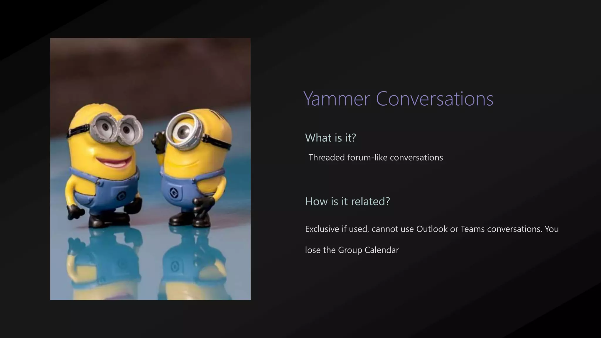 Yammer Conversations
Threaded forum-like conversations
What is it?
How is it related?
Exclusive if used, cannot use Outlook or Teams conversations. You
lose the Group Calendar
 