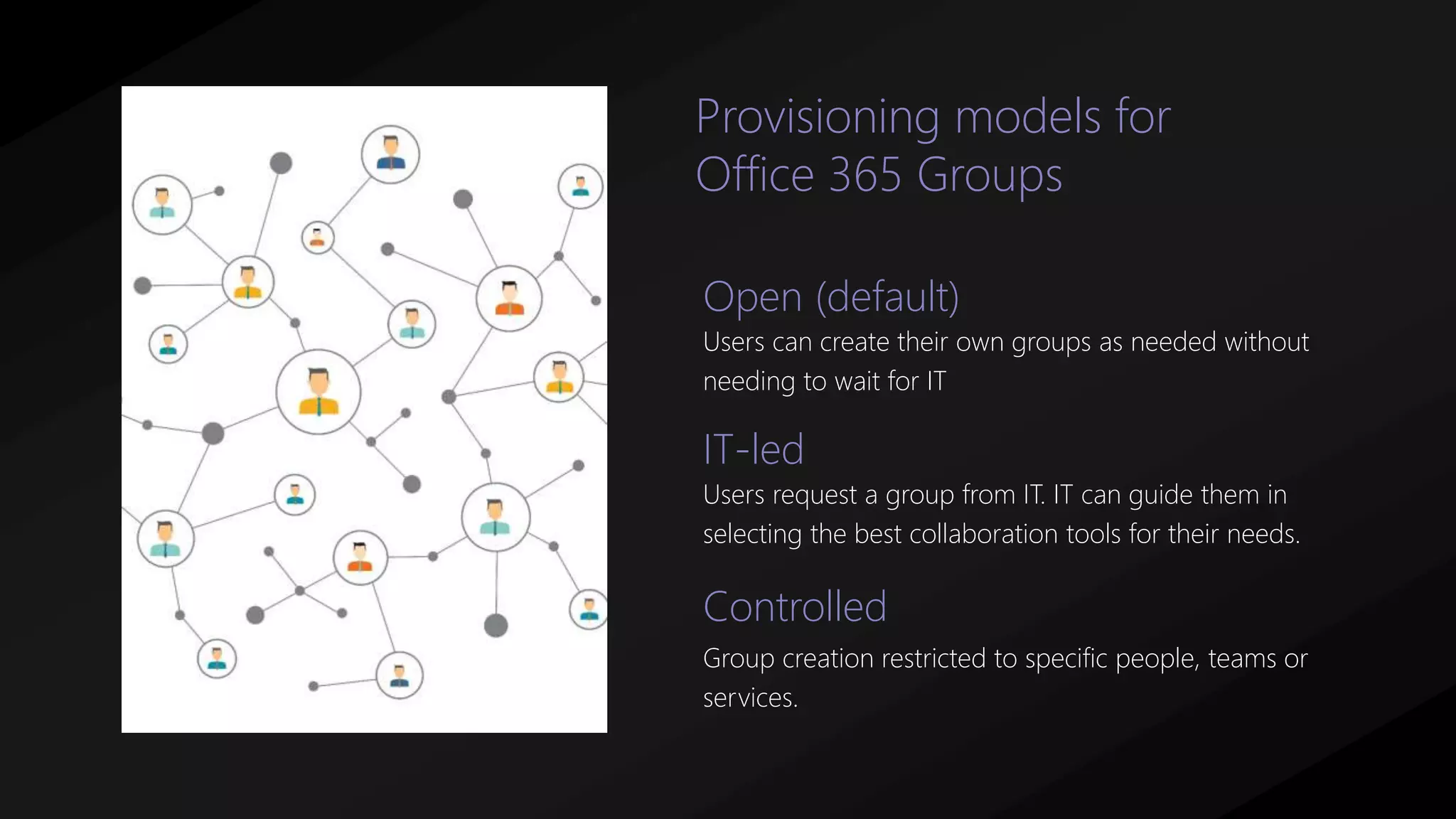 Open (default)
Users can create their own groups as needed without
needing to wait for IT
IT-led
Users request a group from IT. IT can guide them in
selecting the best collaboration tools for their needs.
Provisioning models for
Office 365 Groups
Controlled
Group creation restricted to specific people, teams or
services.
 