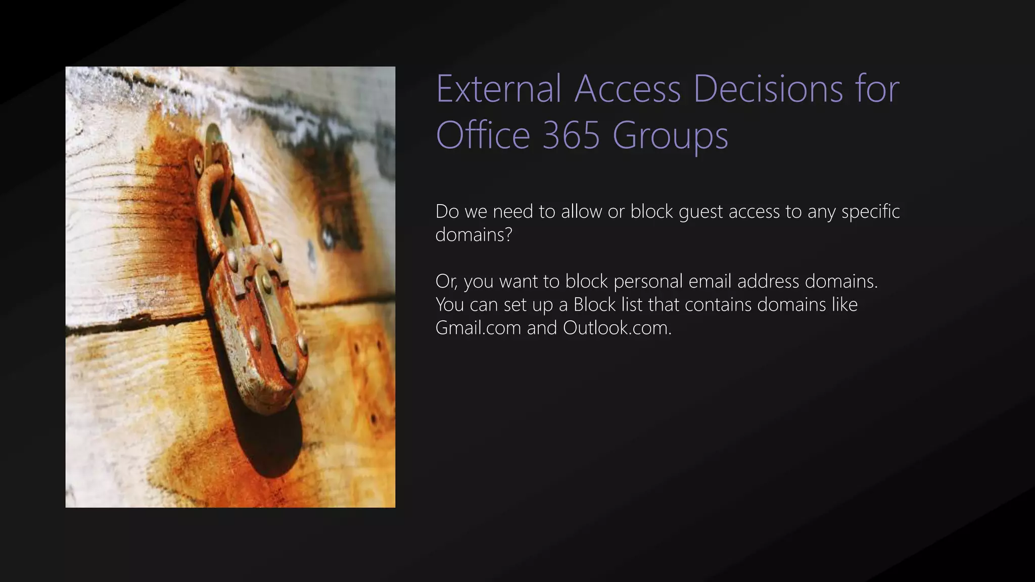 Do we need to allow or block guest access to any specific
domains?
Or, you want to block personal email address domains.
You can set up a Block list that contains domains like
Gmail.com and Outlook.com.
External Access Decisions for
Office 365 Groups
 