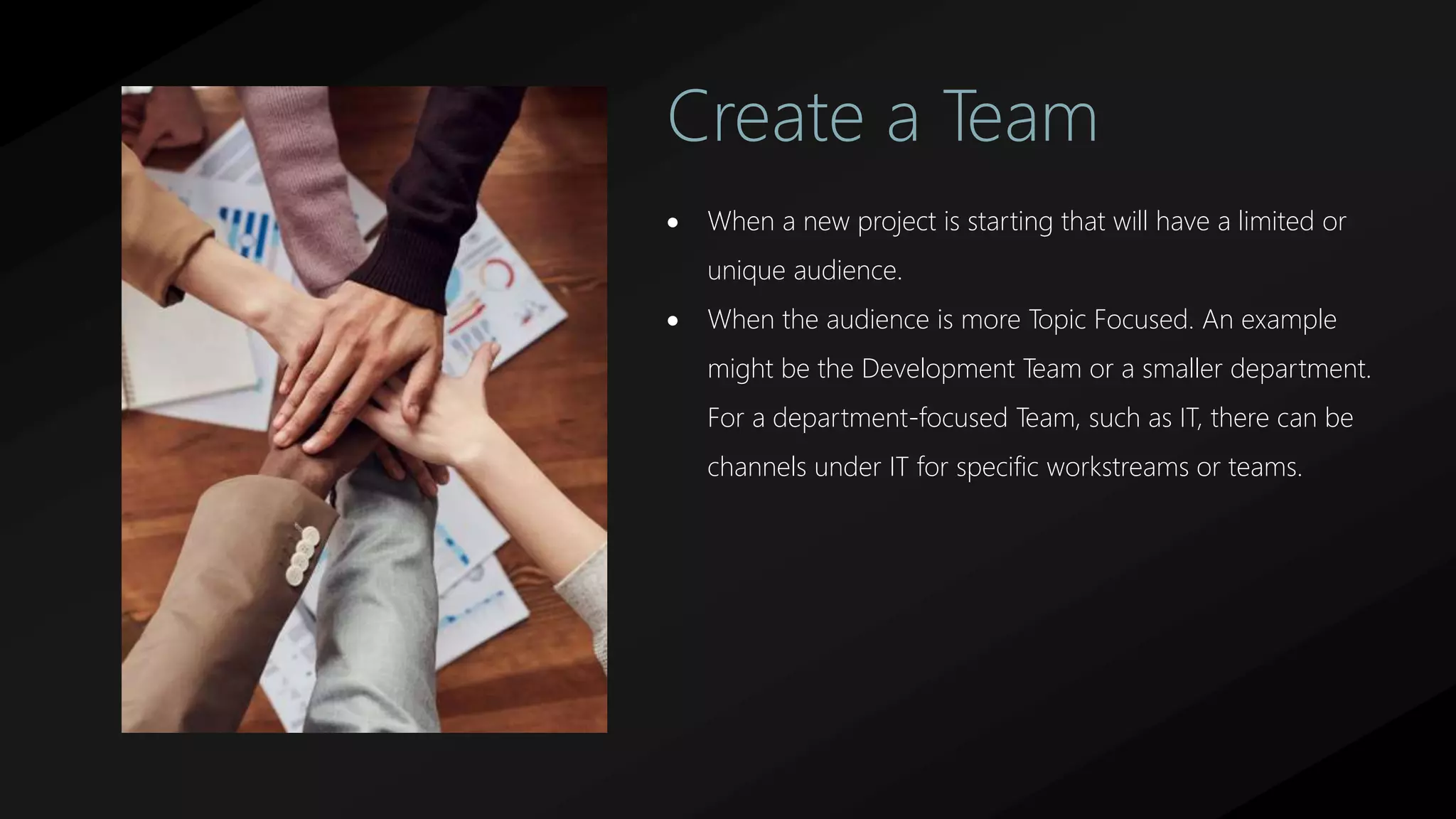 Create a Team
 When a new project is starting that will have a limited or
unique audience.
 When the audience is more Topic Focused. An example
might be the Development Team or a smaller department.
For a department-focused Team, such as IT, there can be
channels under IT for specific workstreams or teams.
 