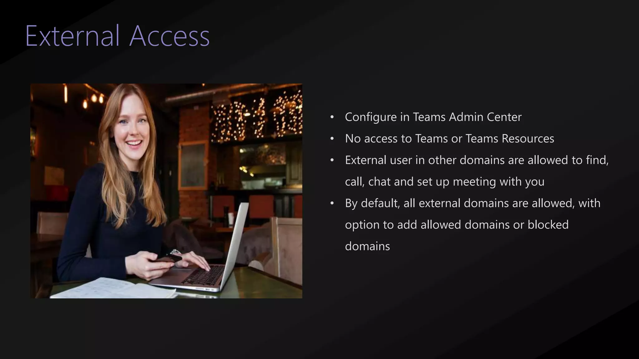 38
External Access
• Configure in Teams Admin Center
• No access to Teams or Teams Resources
• External user in other domains are allowed to find,
call, chat and set up meeting with you
• By default, all external domains are allowed, with
option to add allowed domains or blocked
domains
 