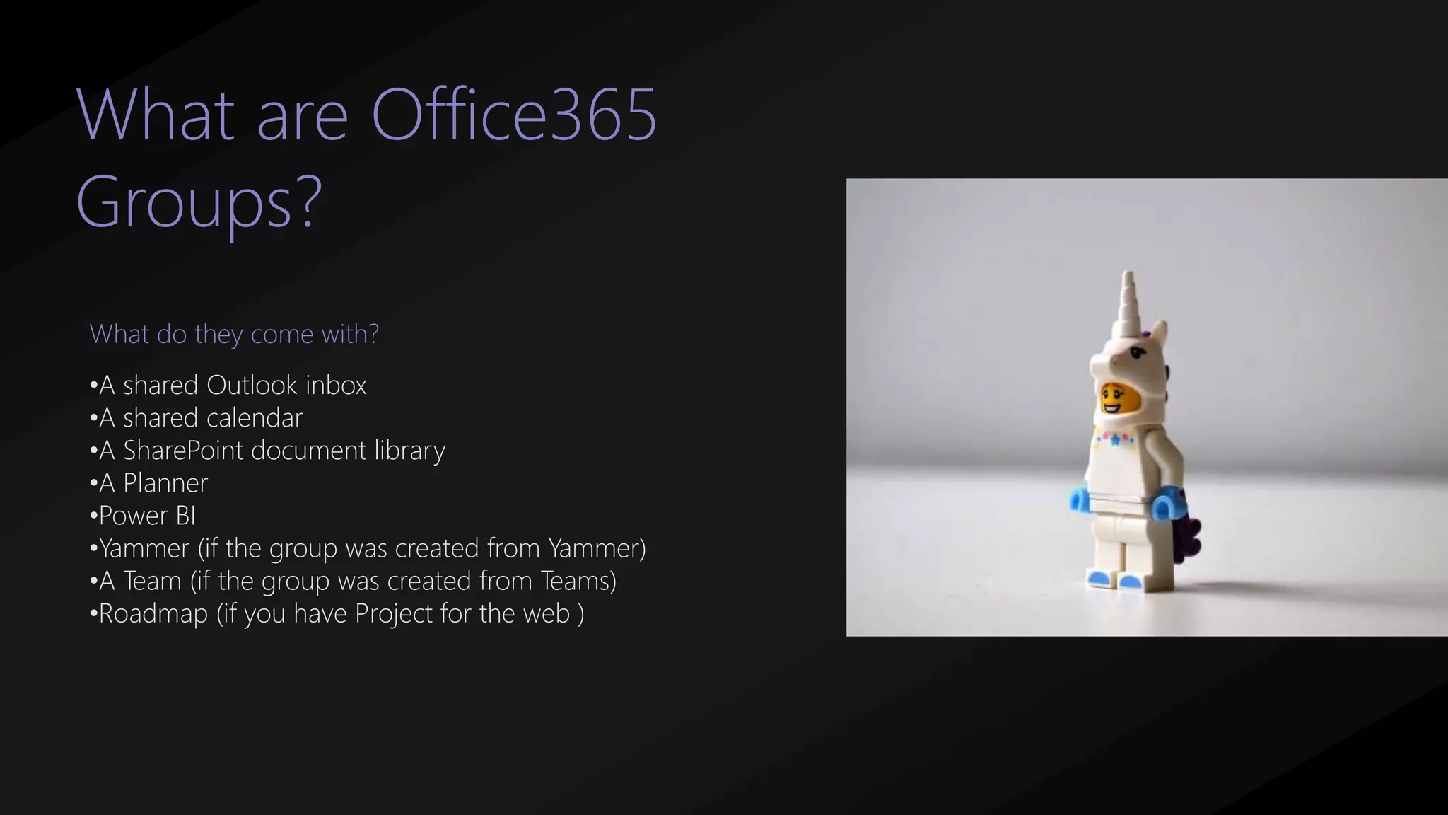 What are Office365
Groups?
•A shared Outlook inbox
•A shared calendar
•A SharePoint document library
•A Planner
•Power BI
•Yammer (if the group was created from Yammer)
•A Team (if the group was created from Teams)
•Roadmap (if you have Project for the web )
What do they come with?
 