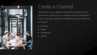 Create a Channel
Channels are a way to separate out separate workstreams that are
associated to a primary topic. An example would be a development
project. That project might have the following channels to divide the
workstreams:
 Discovery
 Design
 Development
 Testing
 