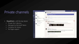 Private channels
• SharePoint is still the key factor
• Private Site Collection
• Managed by Microsoft Teams
• Container for Library
• No Pages support
 