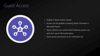 37
Guest Access
• Enable in Teams Admin Center
• Access can be grated to existing Teams Channels in
Microsoft Teams
• Teams Admins can control which features guests can
and can’t use in Microsoft teams
• Gives access permission to an individual user
 