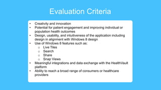 Evaluation Criteria
• Creativity and innovation
• Potential for patient engagement and improving individual or
population health outcomes
• Design, usability, and intuitiveness of the application including
design in alignment with Windows 8 design
• Use of Windows 8 features such as:
o Live Tiles
o Search
o Share
o Snap Views
• Meaningful integrations and data exchange with the HealthVault
platform
• Ability to reach a broad range of consumers or healthcare
providers
 