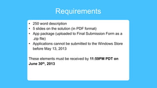 Requirements
• 250 word description
• 5 slides on the solution (in PDF format)
• App package (uploaded to Final Submission Form as a
.zip file)
• Applications cannot be submitted to the Windows Store
before May 13, 2013
These elements must be received by 11:59PM PDT on
June 30th, 2013
 