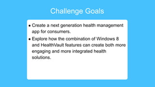 Challenge Goals
 Create a next generation health management
app for consumers.
 Explore how the combination of Windows 8
and HealthVault features can create both more
engaging and more integrated health
solutions.
 