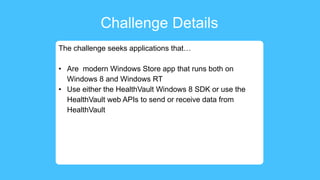 Challenge Details
The challenge seeks applications that…
• Are modern Windows Store app that runs both on
Windows 8 and Windows RT
• Use either the HealthVault Windows 8 SDK or use the
HealthVault web APIs to send or receive data from
HealthVault
 