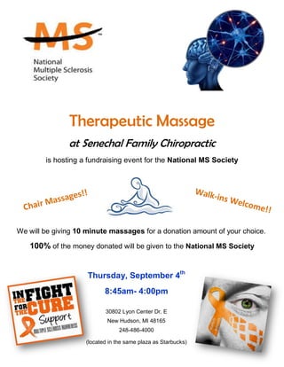 Therapeutic Massage 
at Senechal Family Chiropractic 
is hosting a fundraising event for the National MS Society 
We will be giving 10 minute massages for a donation amount of your choice. 
100% of the money donated will be given to the National MS Society 
Senechal Family Chiropractic 
-4000 
Thursday, September 4th 
8:45am- 4:00pm 
30802 Lyon Center Dr. E 
New Hudson, MI 48165 
248-486-4000 
(located in the same plaza as Starbucks) 
