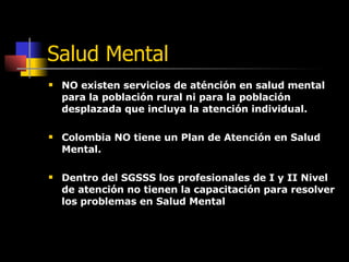 Salud Mental NO existen servicios de aténción en salud mental para la población rural ni para la población desplazada que incluya la atención individual. Colombia NO tiene un Plan de Atención en Salud Mental. Dentro del SGSSS los profesionales de I y II Nivel de atención no tienen la capacitación para resolver los problemas en Salud Mental 