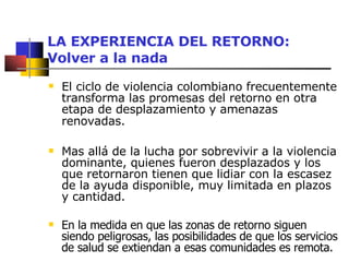 LA EXPERIENCIA DEL RETORNO: Volver a la nada El ciclo de violencia colombiano frecuentemente transforma las promesas del retorno en otra etapa de desplazamiento y amenazas renovadas.   Mas allá de la lucha por sobrevivir a la violencia dominante, quienes fueron desplazados y los que retornaron tienen que lidiar con la escasez de la ayuda disponible, muy limitada en plazos y cantidad.  En la medida en que las zonas de retorno siguen siendo peligrosas, las posibilidades de que los servicios de salud se extiendan a esas comunidades es remota. 