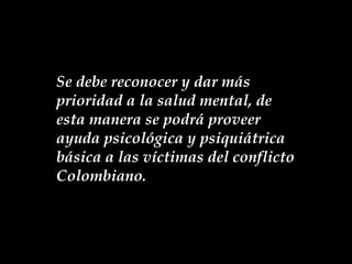 Se debe reconocer y dar más prioridad a la salud mental, de esta manera se podrá proveer ayuda psicológica y psiquiátrica básica a las víctimas del conflicto Colombiano. 