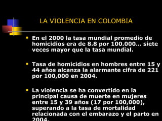 LA VIOLENCIA EN COLOMBIA En el 2000 la tasa mundial promedio de homicidios era de 8.8 por 100.000… siete veces mayor que la tasa mundial. Tasa de homicidios en hombres entre 15 y 44 años alcanza la alarmante cifra de 221 por 100,000 en 2004.  La violencia se ha convertido en la principal causa de muerte en mujeres entre 15 y 39 años (17 por 100,000), superando a la tasa de mortalidad relacionada con el embarazo y el parto en 2004. 