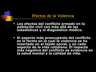 Efectos de la Violencia Los efectos del conflicto armado en la población civil van más allá de las estadísticas y el diagnóstico médico.  El aspecto más preocupante del conflicto es la forma en la cual la violencia se ha insertado en el tejido social, y en cada aspecto de la vida cotidiana. El impacto más negativo del conflicto se evidencia en la salud mental y la calidad de vida. 