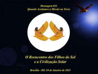 Mensagem 011
 Quando Aceitamos a Missão na Terra




O Reencontro dos Filhos do Sol
     e a Civilização Solar

   Brasília - DF, 10 de Janeiro de 2011
 