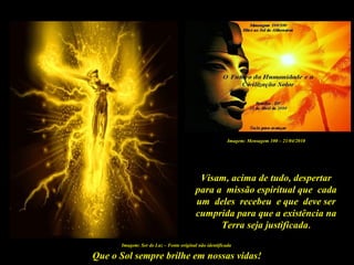 Que o Sol sempre brilhe em nossas vidas!
Imagem: Ser de Luz – Fonte original não identificada
Visam, acima de tudo, despertar
para a missão espiritual que cada
um deles recebeu e que deve ser
cumprida para que a existência na
Terra seja justificada.
Imagem: Mensagem 100 – 21/04/2010
 