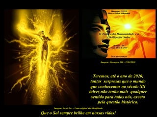 Que o Sol sempre brilhe em nossas vidas!
Imagem: Ser de Luz – Fonte original não identificada
Teremos, até o ano de 2020,
tantas surpresas que o mundo
que conhecemos no século XX
talvez não tenha mais qualquer
sentido para todos nós, exceto
pela questão histórica.
Imagem: Mensagem 100 – 21/04/2010
 