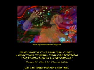 Que o Sol sempre brilhe em nossas vidas!
“SOMOS PÁGINAS VIVAS DA HISTÓRIA CÓSMICA.
A CONSCIÊNCIA EXPANDIDA É O GRANDE TERRITÓRIO
A SER CONQUISTADO EM FUTURO PRÓXIMO.”
Mensagem 020 – Filhos do Sol – O Despertar da Fênix
Imagem: http://despertarcosmico2012.blogspot.com
 