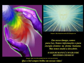 Que o Sol sempre brilhe em nossas vidas!
Em nosso âmago, somos
pura Luz. Somos informações e pura
energia cósmica na forma humana.
Mas temos muito a descobrir.
O SER HUMANO É UM GRANDE
MISTÉRIO CÓSMICO!
Imagem: http://www.thecrystalgateway.org -seven-rays-of-energy
Imagem: http://despertarcosmico2012.blogspot.com
 