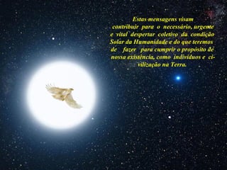 Estas mensagens visam
contribuir para o necessário, urgente
e vital despertar coletivo da condição
Solar da Humanidade e do que teremos
de fazer para cumprir o propósito de
nossa existência, como indivíduos e ci-
vilização na Terra.
 