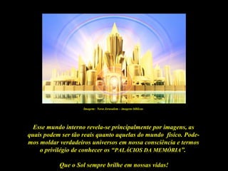 Que o Sol sempre brilhe em nossas vidas!
Esse mundo interno revela-se principalmente por imagens, as
quais podem ser tão reais quanto aquelas do mundo físico. Pode-
mos moldar verdadeiros universos em nossa consciência e termos
o privilégio de conhecer os “PALÁCIOS DA MEMÓRIA”.
Imagem: Nova Jerusalem – imagens bíblicas
 