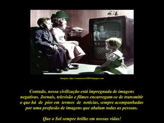 Que o Sol sempre brilhe em nossas vidas!
Contudo, nossa civilização está impregnada de imagens
negativas. Jornais, televisão e filmes encarregam-se de transmitir
o que há de pior em termos de notícias, sempre acompanhadas
por uma profusão de imagens que abalam todas as pessoas.
Imagem: http://comunicare2009.blogspot.com
 