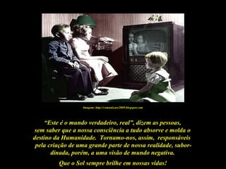 Que o Sol sempre brilhe em nossas vidas!
“Este é o mundo verdadeiro, real”, dizem as pessoas,
sem saber que a nossa consciência a tudo absorve e molda o
destino da Humanidade. Tornamo-nos, assim, responsáveis
pela criação de uma grande parte de nossa realidade, subor-
dinada, porém, a uma visão de mundo negativa.
Imagem: http://comunicare2009.blogspot.com
 